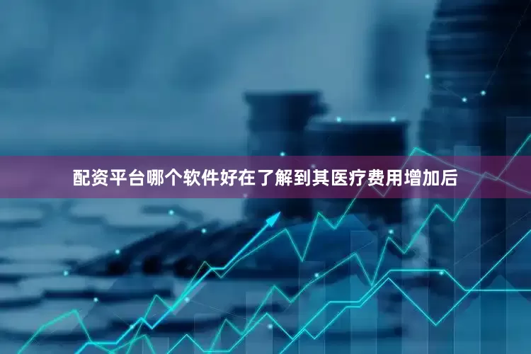 配资平台哪个软件好在了解到其医疗费用增加后