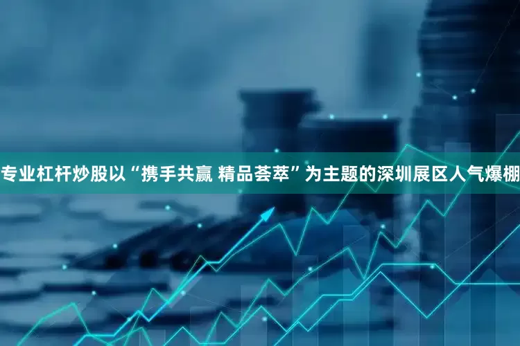 专业杠杆炒股以“携手共赢 精品荟萃”为主题的深圳展区人气爆棚