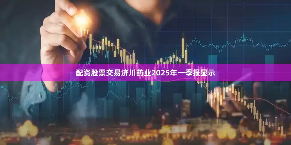 配资股票交易济川药业2025年一季报显示