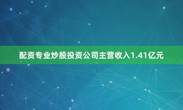 配资专业炒股投资公司主营收入1.41亿元