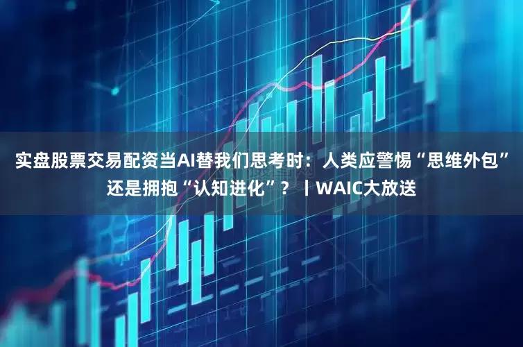 实盘股票交易配资当AI替我们思考时:人类应警惕“思维外包”还是拥抱“认知进化”?丨WAIC大放送