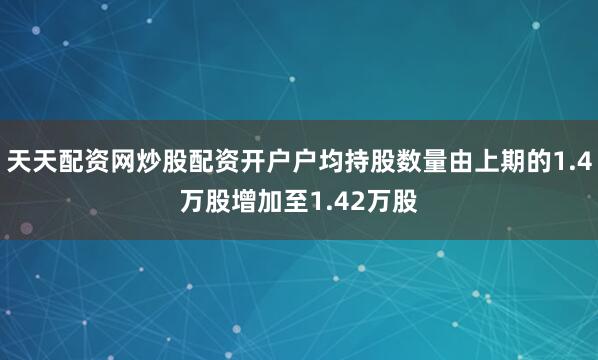天天配资网炒股配资开户户均持股数量由上期的1.4万股增加至1.42万股