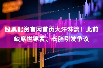 股票配资官网首页大汗淋漓！此前缺席世锦赛、长胖引发争议