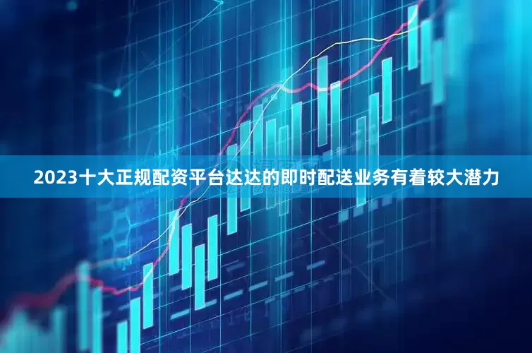 2023十大正规配资平台达达的即时配送业务有着较大潜力