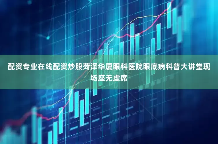 配资专业在线配资炒股菏泽华厦眼科医院眼底病科普大讲堂现场座无虚席