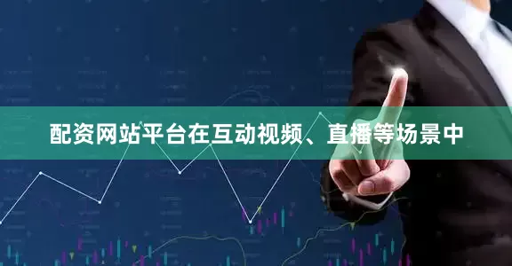 配资网站平台在互动视频、直播等场景中